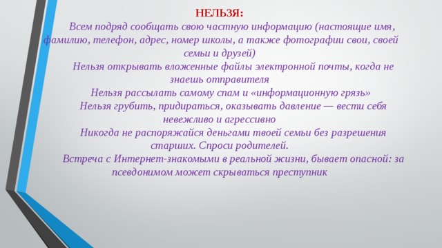 НЕЛЬЗЯ:  Всем подряд сообщать свою частную информацию (настоящие имя, фамилию, телефон, адрес, номер школы, а также фотографии свои, своей семьи и друзей)  Нельзя открывать вложенные файлы электронной почты, когда не знаешь отправителя  Нельзя рассылать самому спам и «информационную грязь»  Нельзя грубить, придираться, оказывать давление — вести себя невежливо и агрессивно  Никогда не распоряжайся деньгами твоей семьи без разрешения старших. Спроси родителей.  Встреча с Интернет-знакомыми в реальной жизни, бывает опасной: за псевдонимом может скрываться преступник   