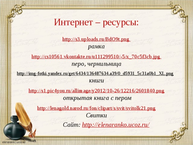 Интернет – ресурсы: http://s3.uploads.ru/BdO9t.png рамка  http :// cs 10561. vkontakte . ru / u 111299510/-5/ x _70 c 5 f 3 cb . jpg перо, чернильница  http://img-fotki.yandex.ru/get/6434/136487634.a39/0_d5931_5c31a0b1_XL.png  книги http://s1.pic4you.ru/allimage/y2012/10-26/12216/2601840.png  открытая книга с пером  http://lenagold.narod.ru/fon/clipart/s/svit/svitolk21.png Свитки   Сайт: http://elenaranko.ucoz.ru/  