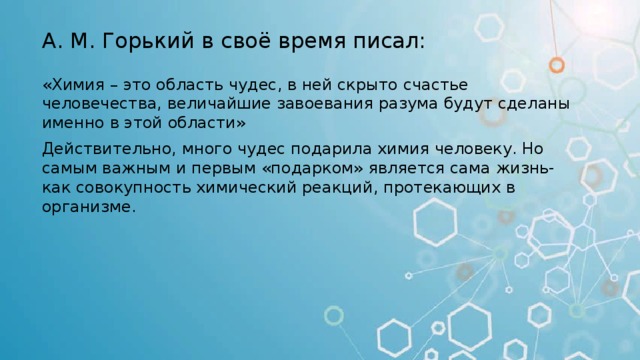 А. М. Горький в своё время писал: «Химия – это область чудес, в ней скрыто счастье человечества, величайшие завоевания разума будут сделаны именно в этой области» Действительно, много чудес подарила химия человеку. Но самым важным и первым «подарком» является сама жизнь- как совокупность химический реакций, протекающих в организме. 