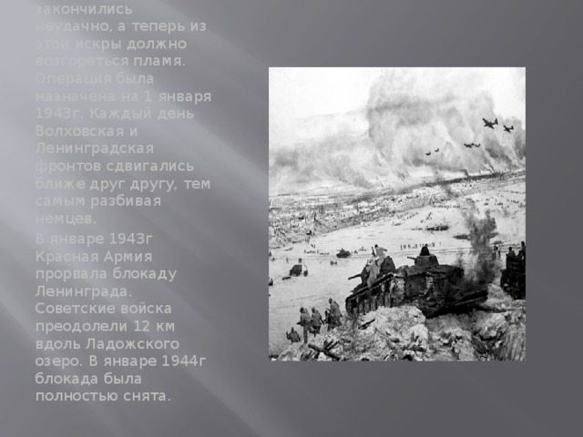 На подготовку был отведен почти месяц. Сталин предложил название операции- «Искра». Объяснив тем, что все попытки закончились неудачно, а теперь из этой искры должно возгореться пламя. Операция была назначена на 1 января 1943г. Каждый день Волховская и Ленинградская фронтов сдвигались ближе друг другу, тем самым разбивая немцев. В январе 1943г Красная Армия прорвала блокаду Ленинграда. Советские войска преодолели 12 км вдоль Ладожского озеро. В январе 1944г блокада была полностью снята. 