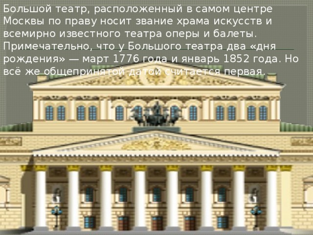 Большой театр, расположенный в самом центре Москвы по праву носит звание храма искусств и всемирно известного театра оперы и балеты. Примечательно, что у Большого театра два «дня рождения» — март 1776 года и январь 1852 года. Но всё же общепринятой датой считается первая. 