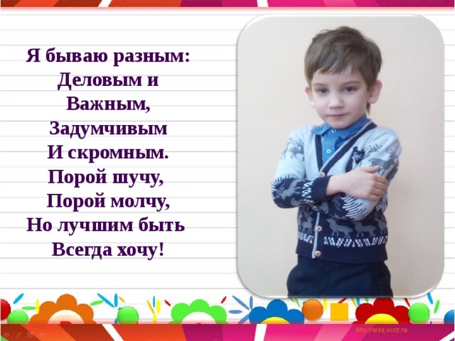 Я бываю разным:  Деловым и  Важным,  Задумчивым  И скромным.  Порой шучу,  Порой молчу,  Но лучшим быть  Всегда хочу!   