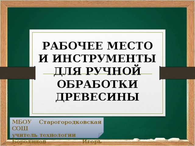 РАБОЧЕЕ МЕСТО И ИНСТРУМЕНТЫ ДЛЯ РУЧНОЙ ОБРАБОТКИ ДРЕВЕСИНЫ МБОУ Старогородковская СОШ учитель технологии Бородинов Игорь Сергеевич 