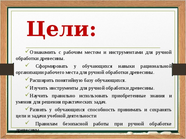 Цели: Ознакомить с рабочим местом и инструментами для ручной обработки древесины.  Сформировать у обучающихся навыки рациональной организации рабочего места для ручной обработки древесины. Расширить понятийную базу обучающихся. Изучить инструменты для ручной обработки древесины. Научить правильно использовать приобретенные знания и умения для решения практических задач. Развить у обучающихся способность принимать и сохранять цели и задачи учебной деятельности  Правилам безопасной работы при ручной обработке древесины. 