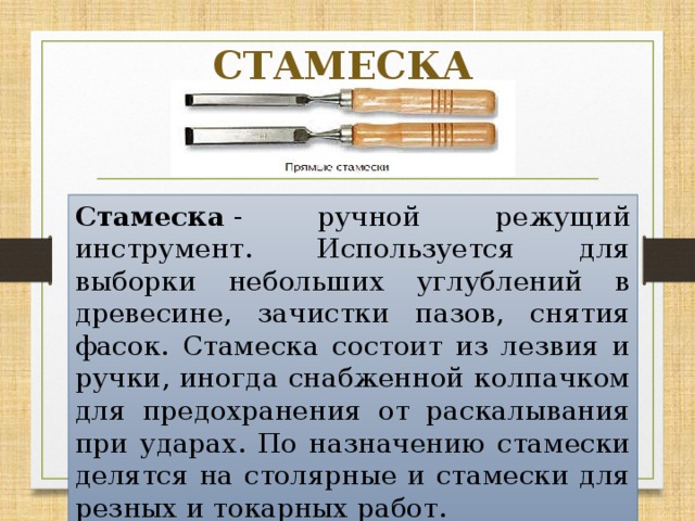 СТАМЕСКА Стамеска  - ручной режущий инструмент. Используется для выборки небольших углублений в древесине, зачистки пазов, снятия фасок. Стамеска состоит из лезвия и ручки, иногда снабженной колпачком для предохранения от раскалывания при ударах. По назначению стамески делятся на столярные и стамески для резных и токарных работ. 