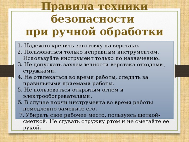 Правила техники безопасности при ручной обработки древесины 1. Надежно крепить заготовку на верстаке. 2. Пользоваться только исправным инструментом. Используйте инструмент только по назначению. 3. Не допускать захламленности верстака отходами, стружками. 4. Не отвлекаться во время работы, следить за правиль­ными приемами работы. 5. Не пользоваться открытым огнем и электрообогревателями. 6. В случае порчи инструмента во время работы немед­ленно замените его.   7. Убирать свое рабочее место, пользуясь щеткой-смет­кой. Не сдувать стружку ртом и не сметайте ее рукой. 