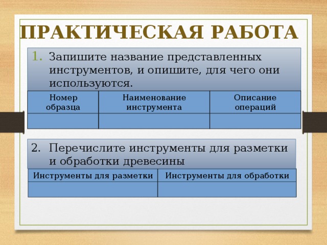 ПРАКТИЧЕСКАЯ РАБОТА Запишите название представленных инструментов, и опишите, для чего они используются. Номер образца Наименование инструмента Описание операций Перечислите инструменты для разметки и обработки древесины Инструменты для разметки Инструменты для обработки 