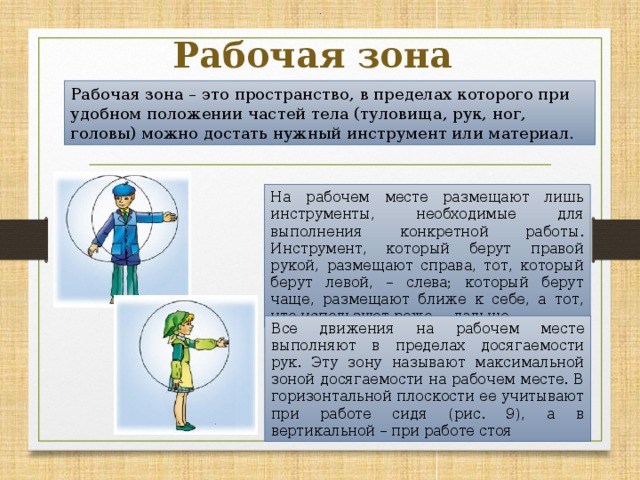 . . Рабочая зона Рабочая зона – это пространство, в пределах которого при удобном положении частей тела (туловища, рук, ног, головы) можно достать нужный инструмент или материал. На рабочем месте размещают лишь инструменты, необходимые для выполнения конкретной работы. Инструмент, который берут правой рукой, размещают справа, тот, который берут левой, – слева; который берут чаще, размещают ближе к себе, а тот, что используют реже, – дальше. Все движения на рабочем месте выполняют в пределах досягаемости рук. Эту зону называют максимальной зоной досягаемости на рабочем месте. В горизонтальной плоскости ее учитывают при работе сидя (рис. 9), а в вертикальной – при работе стоя 