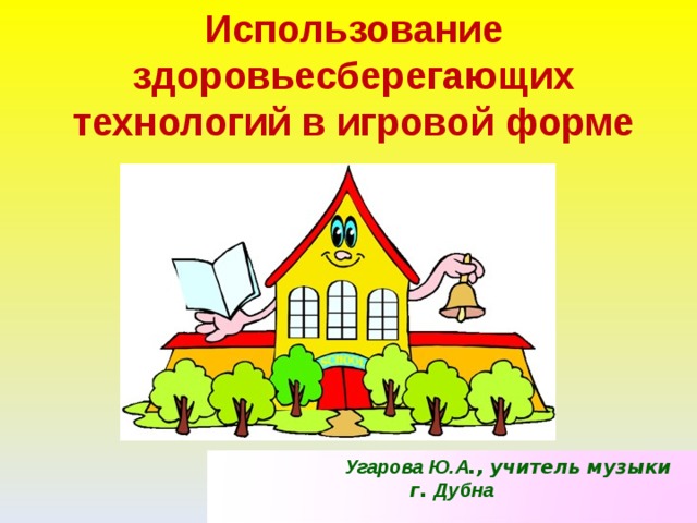 Использование здоровьесберегающих технологий в игровой форме  Угарова Ю.А ., учитель музыки г. Дубна  