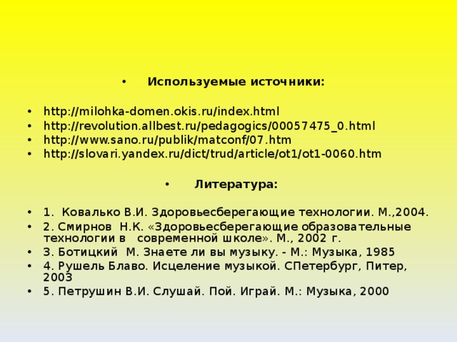 Используемые источники:  http://milohka-domen.okis.ru/index.html http://revolution.allbest.ru/pedagogics/00057475_0.html http://www.sano.ru/publik/matconf/07.htm http://slovari.yandex.ru/dict/trud/article/ot1/ot1-0060.htm  Литература: 1. Ковалько В.И. Здоровьесберегающие технологии. М.,2004. 2. Смирнов Н.К. «Здоровьесберегающие образовательные технологии в современной школе». М., 2002 г. 3. Ботицкий М. Знаете ли вы музыку. - М.: Музыка, 1985 4. Рушель Блаво. Исцеление музыкой. СПетербург, Питер, 2003 5. Петрушин В.И. Слушай. Пой. Играй. М.: Музыка, 2000  