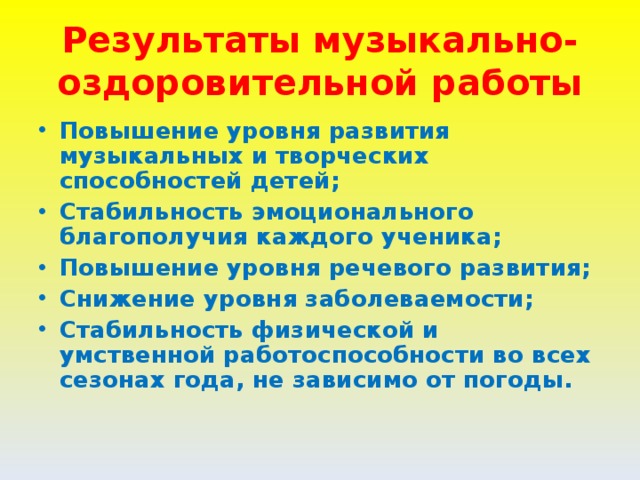 Результаты музыкально-оздоровительной работы Повышение уровня развития музыкальных и творческих способностей детей; Стабильность эмоционального благополучия каждого ученика; Повышение уровня речевого развития; Снижение уровня заболеваемости; Стабильность физической и умственной работоспособности во всех сезонах года, не зависимо от погоды.  