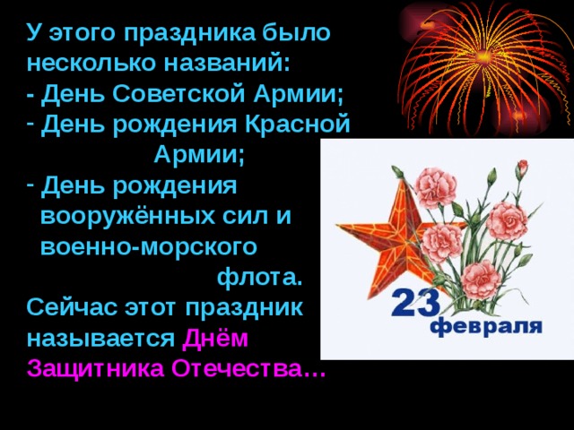 У этого праздника было несколько названий: - День Советской Армии;  День рождения Красной  Армии;  День рождения  вооружённых сил и  военно-морского  флота. Сейчас этот праздник называется Днём Защитника Отечества… 