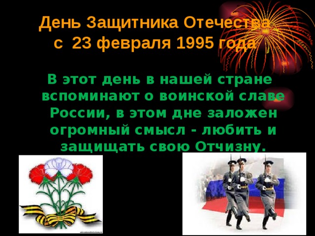 День Защитника Отечества  с 23 февраля 1995 года   В этот день в нашей стране вспоминают о воинской славе России, в этом дне заложен огромный смысл - любить и защищать свою Отчизну. 