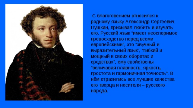  С благоговением относился к родному языку Александр Сергеевич Пушкин, призывал любить и изучать его. Русский язык “имеет неоспоримое превосходство перед всеми европейскими”, это “звучный и выразительный язык”, “гибкий и мощный в своих оборотах и средствах”, ему свойствены “величавая плавность, яркость, простота и гармоничная точность”. В нём отразились все лучшие качества его творца и носителя – русского народа. 