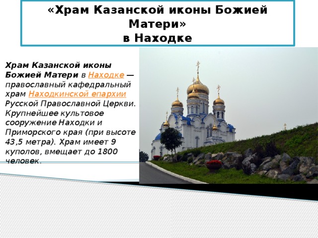 «Храм Казанской иконы Божией Матери»  в Находке Храм Казанской иконы Божией Матери в Находке  — православный кафедральный храм Находкинской епархии Русской Православной Церкви. Крупнейшее культовое сооружение Находки и Приморского края (при высоте 43,5 метра). Храм имеет 9 куполов, вмещает до 1800 человек . 