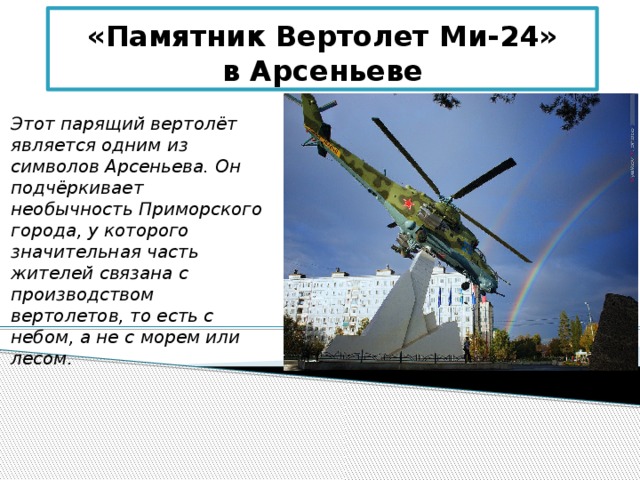 «Памятник Вертолет Ми-24»  в Арсеньеве Этот парящий вертолёт является одним из символов Арсеньева. Он подчёркивает необычность Приморского города, у которого значительная часть жителей связана с производством вертолетов, то есть с небом, а не с морем или лесом. 