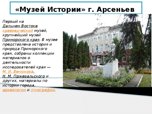 «Музей Истории» г. Арсеньев Первый на Дальнем Востоке  краеведческий музей, крупнейший музей Приморского края . В музее представлена история и природа Приморского края, собраны коллекции материалов о деятельности исследователей края — М. И. Венюкова , Н. М. Пржевальского и других, материалы по истории города, археологии и этнографии . 