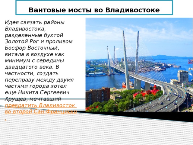 Вантовые мосты во Владивостоке Идея связать районы Владивостока, разделенные бухтой Золотой Рог и проливом Босфор Восточный, витала в воздухе как минимум с середины двадцатого века. В частности, создать переправу между двумя частями города хотел еще Никита Сергеевич Хрущев, мечтавший превратить Владивосток во второй Сан-Франциско. 