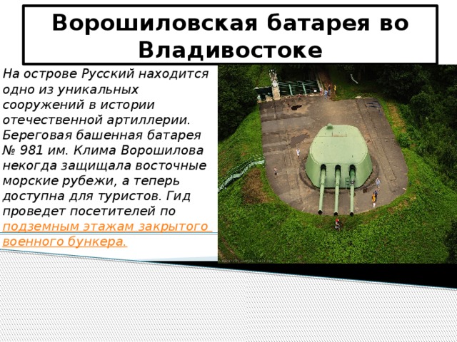 Ворошиловская батарея во Владивостоке На острове Русский находится одно из уникальных сооружений в истории отечественной артиллерии. Береговая башенная батарея № 981 им. Клима Ворошилова некогда защищала восточные морские рубежи, а теперь доступна для туристов. Гид проведет посетителей по подземным этажам закрытого военного бункера.  