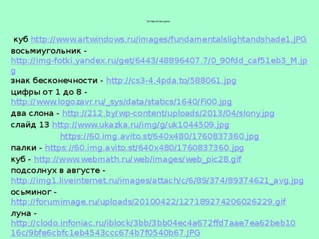 Интернет-ресурсы     куб  http://www.artwindows.ru/images/fundamentalslightandshade1.JPG восьмиугольник - http://img-fotki.yandex.ru/get/6443/48896407.7/0_90fdd_caf51eb3_M.jpg знак бесконечности - http://cs3-4.4pda.to/588061.jpg цифры от 1 до 8 - http://www.logozavr.ru/_sys/data/statics/1640/Fi00.jpg два слона - http://212.by/wp-content/uploads/2013/04/slony.jpg слайд 13 http://www.ukazka.ru/img/g/uk1044509.jpg https://60.img.avito.st/640x480/1760837360.jpg палки -  https://60.img.avito.st/640x480/1760837360.jpg куб -  http://www.webmath.ru/web/images/web_pic28.gif подсолнух в августе - http://img1.liveinternet.ru/images/attach/c/6/89/374/89374621_avg.jpg осьминог -  http://forumimage.ru/uploads/20100422/127189274206026229.gif луна - http://clodo.infoniac.ru/iblock/3bb/3bb04ec4a672ffd7aae7ea62beb1016c/9bfe6cbfc1eb4543ccc674b7f0540b67.JPG