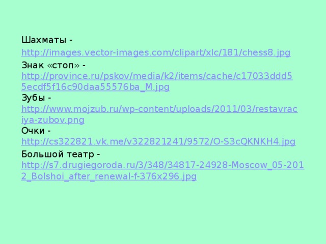 Шахматы - http://images.vector-images.com/clipart/xlc/181/chess8.jpg Знак «стоп» - http://province.ru/pskov/media/k2/items/cache/c17033ddd55ecdf5f16c90daa55576ba_M.jpg Зубы - http://www.mojzub.ru/wp-content/uploads/2011/03/restavraciya-zubov.png Очки - http://cs322821.vk.me/v322821241/9572/O-S3cQKNKH4.jpg Большой театр - http://s7.drugiegoroda.ru/3/348/34817-24928-Moscow_05-2012_Bolshoi_after_renewal-f-376x296.jpg
