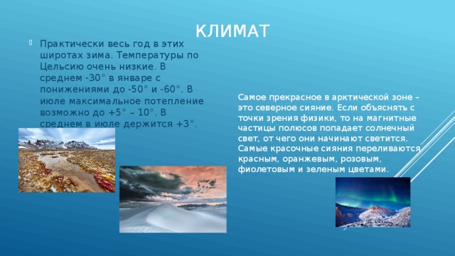 климат Практически весь год в этих широтах зима. Температуры по Цельсию очень низкие. В среднем -30° в январе с понижениями до -50° и -60°. В июле максимальное потепление возможно до +5° – 10°. В среднем в июле держится +3°. Самое прекрасное в арктической зоне – это северное сияние. Если объяснять с точки зрения физики, то на магнитные частицы полюсов попадает солнечный свет, от чего они начинают светится. Самые красочные сияния переливаются красным, оранжевым, розовым, фиолетовым и зеленым цветами.