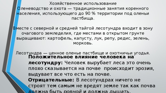 Хозяйственное использование  Оленеводство и охота — традиционные занятия коренного населения, использующего до 90 % территории под оленьи пастбища.   Вместе с северной и средней тайгой лесотундра входит в зону очагового земледелия, где местами в открытом грунте выращивают: картофель, капусту, лук, репу, редис, зелень, морковь.   Лесотундра — ценное оленье пастбище и охотничьи угодья. Положительное влияние человека на лесотундру: Человек вырубает леса это очень плохо сказывается на почве происходит эрозия, выдувает все что есть на почве. Отрицательные: В лесотундрах ничего не строят тем самым не вредят земле так как почва должна быть ровной и должна дышать .