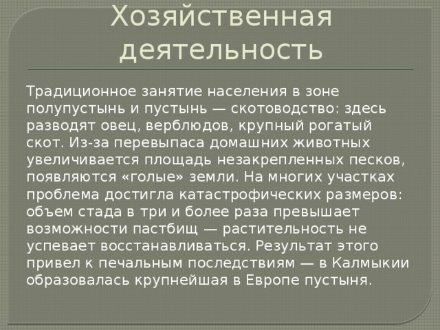 Хозяйственная деятельность Традиционное занятие населения в зоне полупустынь и пустынь — скотоводство: здесь разводят овец, верблюдов, крупный рогатый скот. Из-за перевыпаса домашних животных увеличивается площадь незакрепленных песков, появляются «голые» земли. На многих участках проблема достигла катастрофических размеров: объем стада в три и более раза превышает возможности пастбищ — растительность не успевает восстанавливаться. Результат этого привел к печальным последствиям — в Калмыкии образовалась крупнейшая в Европе пустыня.