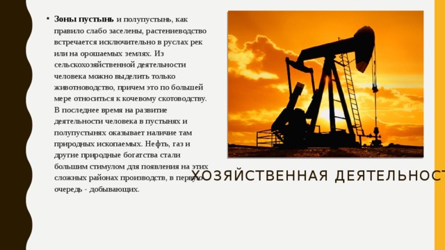 Зоны пустынь и полупустынь, как правило слабо заселены, растениеводство встречается исключительно в руслах рек или на орошаемых землях. Из сельскохозяйственной деятельности человека можно выделить только животноводство, причем это по большей мере относиться к кочевому скотоводству. В последнее время на развитие деятельности человека в пустынях и полупустынях оказывает наличие там природных ископаемых. Нефть, газ и другие природные богатства стали большим стимулом для появления на этих сложных районах производств, в первую очередь - добывающих.