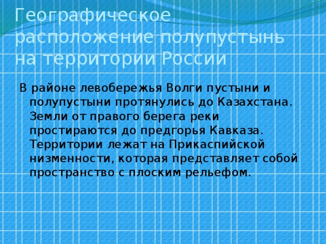 Географическое расположение полупустынь на территории России В районе левобережья Волги пустыни и полупустыни протянулись до Казахстана. Земли от правого берега реки простираются до предгорья Кавказа. Территории лежат на Прикаспийской низменности, которая представляет собой пространство с плоским рельефом.