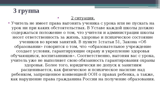 3 группа 2 ситуация. Учитель не имеет права выгонять ученика с урока или не пускать на урок ни при каких обстоятельствах. В Уставе каждой школы должно содержаться положение о том, что учителя и администрация школы несет ответственность за жизнь, здоровье и психическое состояние учеников во время занятий. В пункте 1статьи 51, Закона «Об образовании» говорится о том, что «образовательное учреждение создает условия, гарантирующие охрану и укрепление здоровья обучающихся, воспитанников». Соответственно, выгоняя вас с урока, учитель уже не выполняет свою обязанность гарантирования охраны здоровья. Более того, юридически не допуск к занятиям расценивается, как физическое и психическое насилие над ребенком, запрещенное конвенцией ООН о правах ребенка, а также, как нарушение права гражданина России на получение образования. 