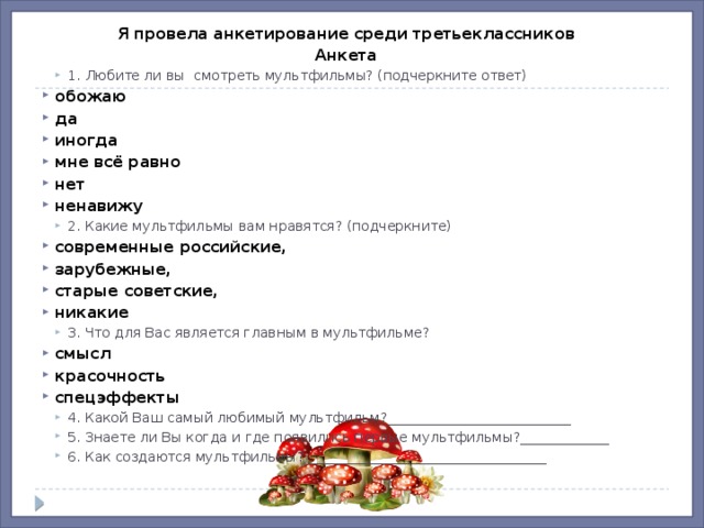 Я провела анкетирование среди третьеклассников Анкета 1. Любите ли вы  смотреть мультфильмы? (подчеркните ответ) 1. Любите ли вы  смотреть мультфильмы? (подчеркните ответ) обожаю да иногда мне всё равно нет ненавижу 2. Какие мультфильмы вам нравятся? (подчеркните) 2. Какие мультфильмы вам нравятся? (подчеркните) современные российские, зарубежные, старые советские, никакие 3. Что для Вас является главным в мультфильме? 3. Что для Вас является главным в мультфильме? смысл красочность спецэффекты 4. Какой Ваш самый любимый мультфильм?___________________________  5. Знаете ли Вы когда и где появились первые мультфильмы?_____________  6. Как создаются мультфильмы? ___________________________________ 4. Какой Ваш самый любимый мультфильм?___________________________  5. Знаете ли Вы когда и где появились первые мультфильмы?_____________  6. Как создаются мультфильмы? ___________________________________  