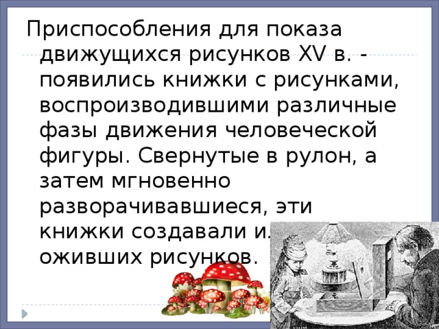 Приспособления для показа движущихся рисунков XV в. - появились книжки с рисунками, воспроизводившими различные фазы движения человеческой фигуры. Свернутые в рулон, а затем мгновенно разворачивавшиеся, эти книжки создавали иллюзию оживших рисунков. 