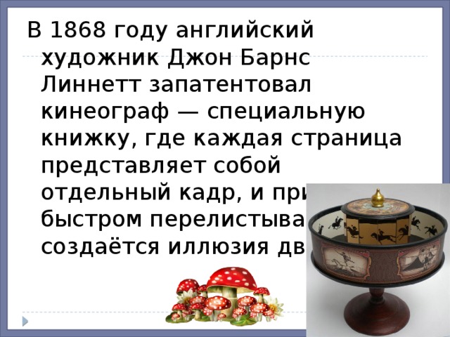 В 1868 году английский художник Джон Барнс Линнетт запатентовал кинеограф — специальную книжку, где каждая страница представляет собой отдельный кадр, и при быстром перелистывании создаётся иллюзия движения.  