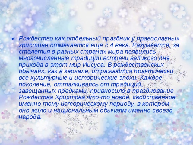 Рождество как отдельный праздник у православных христиан отмечается еще с 4 века. Разумеется, за столетия в разных странах мира появились многочисленные традиции встречи великого дня прихода в этот мир Иисуса. В рождественских обычаях, как в зеркале, отражаются практически все культурные и исторические эпохи. Каждое поколение, отталкиваясь от традиций, завещанных предками, привносило в празднование Рождества Христова что-то новое, свойственное именно тому историческому периоду, в котором оно жило и национальным обычаям именно своего народа.  