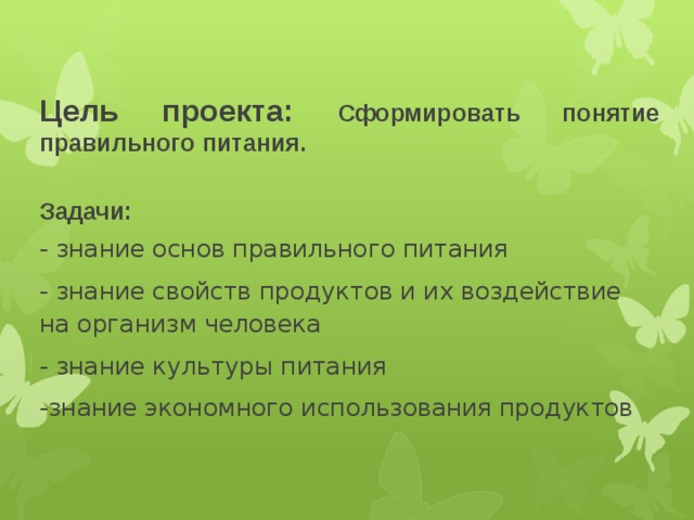 Цель проекта: Сформировать понятие правильного питания.  Задачи: - знание основ правильного питания - знание свойств продуктов и их воздействие на организм человека - знание культуры питания -знание экономного использования продуктов  