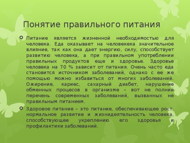 Понятие правильного питания Питание является жизненной необходимостью для человека. Еда оказывает на человекека значительное влияние, так как она дает энергию, силу, способствует развитию человека, а при правильном употреблении правильных продуктов еще и здоровье. Здоровье человека на 70 % зависит от питания. Очень часто еда становится источником заболеваний, однако с ее же помощью можно избавиться от многих заболеваний. Ожирение, кариес, сахарный диабет, нарушение обменных процесов в организме – вот не полний перечень современных заболеваний, вызванных не правильным питанием. Здоровое питание – это питание, обеспечивающее рост, нормальное развитие и жизнидеятельность человека, способствующее укреплению его здоровья и профилактики заболеваний. 