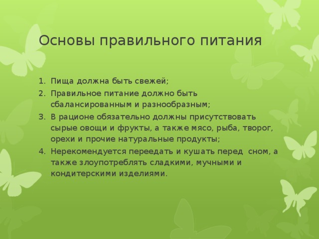 Основы правильного питания Пища должна быть свежей; Правильное питание должно быть сбалансированным и разнообразным; В рационе обязательно должны присутствовать сырые овощи и фрукты, а также мясо, рыба, творог, орехи и прочие натуральные продукты; Нерекомендуется переедать и кушать перед сном, а также злоупотреблять сладкими, мучными и кондитерскими изделиями. 