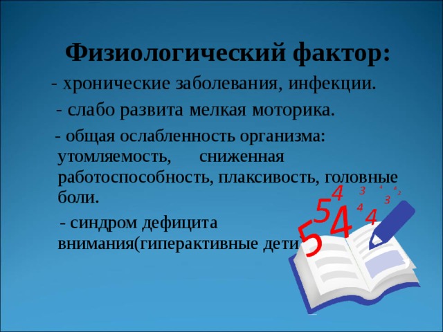   Физиологический фактор:  - хронические заболевания, инфекции.  - слабо развита мелкая моторика.  - общая ослабленность организма: утомляемость, сниженная работоспособность, плаксивость, головные боли.  - синдром дефицита внимания(гиперактивные дети)  - общая ослабленность организма: утомляемость, сниженная работоспособность, плаксивость, головные боли.  - синдром дефицита внимания(гиперактивные дети) 