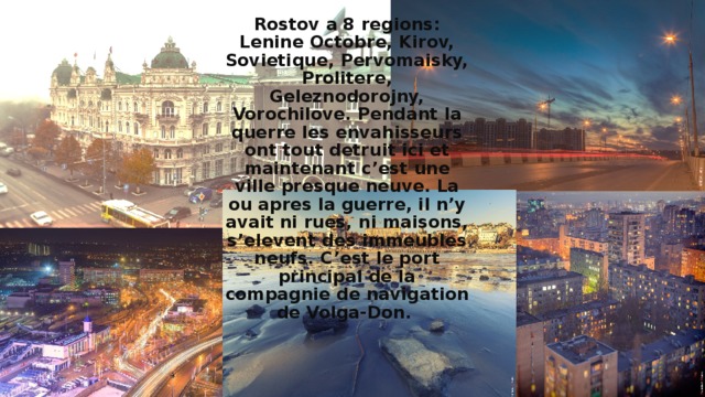 Rostov a 8 regions: Lenine Octobre, Kirov, Sovietique, Pervomaisky, Prolitere, Geleznodorojny, Vorochilove. Pendant la querre les envahisseurs ont tout detruit ici et maintenant c’est une ville presque neuve. La ou apres la guerre, il n’y avait ni rues, ni maisons, s’elevent des immeubles neufs. C’est le port principal de la compagnie de navigation de Volga-Don. 