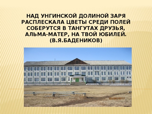 Над Унгинской долиной заря  Расплескала цветы среди полей  Соберутся в Тангутах друзья,  Альма-матер, на твой юбилей.  (В.Я.Бадеников)   