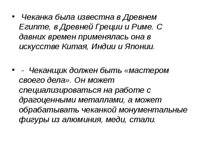 Чеканка была известна в Древнем Египте, в Древней Греции и Риме. С давних времен применялась она в искусстве Китая, Индии и Японии.   - Чеканщик должен быть «мастером своего дела». Он может специализироваться на работе с драгоценными металлами, а может обрабатывать чеканкой монументальные фигуры из алюминия, меди, стали. 