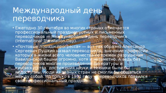Международный день переводчика Ежегодно 30 сентября во многих странах отмечается профессиональный праздник устных и письменных переводчиков — Международный день переводчика (International Translation Day). «Почтовые лошади прогресса» — вот так образно Александр Сергеевич Пушкин назвал переводчиков, значение профессии которых в жизни всего человечества со времен разрушения Вавилонской башни огромно, хотя и незаметно. А ведь без переводчиков многие произведения литературы и киноискусства, достижения науки и техники были бы недоступны, люди из разных стран не смогли бы общаться между собой. Но только в 1991 году у переводчиков появился свой профессиональный праздник. 