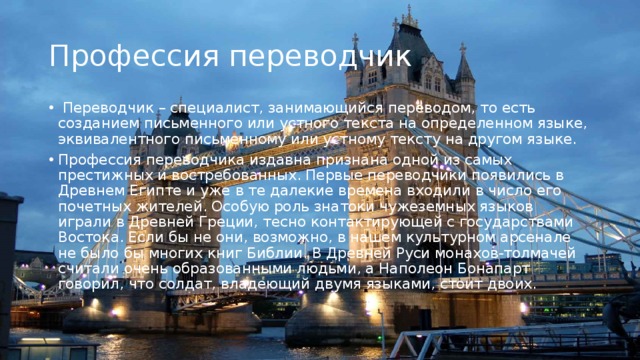 Профессия переводчик  Переводчик – специалист, занимающийся переводом, то есть созданием письменного или устного текста на определенном языке, эквивалентного письменному или устному тексту на другом языке. Профессия переводчика издавна признана одной из самых престижных и востребованных. Первые переводчики появились в Древнем Египте и уже в те далекие времена входили в число его почетных жителей. Особую роль знатоки чужеземных языков играли в Древней Греции, тесно контактирующей с государствами Востока. Если бы не они, возможно, в нашем культурном арсенале не было бы многих книг Библии. В Древней Руси монахов-толмачей считали очень образованными людьми, а Наполеон Бонапарт говорил, что солдат, владеющий двумя языками, стоит двоих. 