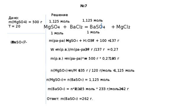 № 7 Решение Дано: m(MgSO4) = 500 г T = 20 1,125 моль 1,125 моль MgSO 4 + BaCl 2 = BaSO 4 + MgCl 2 1 моль 1 моль m(ра-ра) = 37 + 100 = MgSO 4 + H 2 O = 137 г m  ? (BaSO 4 ) - 37 г /137 г = 0,27 m(р.в.)/m(ра-ра)= W = m(ра-ра)*w = 500 г * 0,27 = 135 г m(р.в.) = n(MgSO 4 )= m/M = 135 г / 120 г/моль = 1,125 моль n(MgSO 4 )= n(BaSO 4 ) = 1,125 моль m(BaSO 4 ) = n*M = 1,125 моль * 233 г/моль = 262 г Ответ: m(BaSO 4 ) =262 г. 