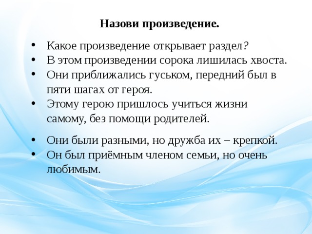 Назови произведение. Какое произведение открывает раздел ? В этом произведении сорока лишилась хвоста . Они приближались гуськом, передний был в пяти шагах от героя.  Этому герою пришлось учиться жизни самому, без помощи родителей.   Они были разными, но дружба их – крепкой . Он был приёмным членом семьи, но очень любимым. 