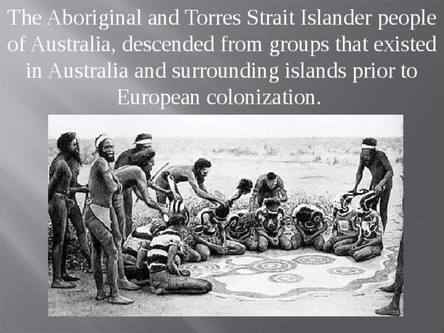 The Aboriginal and Torres Strait Islander people of Australia, descended from groups that existed in Australia and surrounding islands prior to European colonization.  