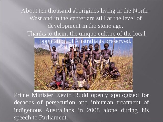 About ten thousand aborigines living in the North-West and in the center are still at the level of development in the stone age.  Thanks to them, the unique culture of the local population of Australia is preserved. Prime Minister Kevin Rudd openly apologized for decades of persecution and inhuman treatment of indigenous Australians in 2008 alone during his speech to Parliament. 