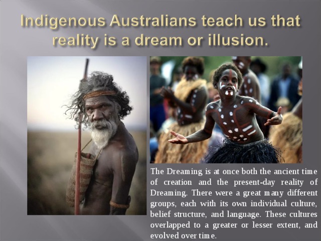 The Dreaming is at once both the ancient time of creation and the present-day reality of Dreaming. There were a great many different groups, each with its own individual culture, belief structure, and language. These cultures overlapped to a greater or lesser extent, and evolved over time. 