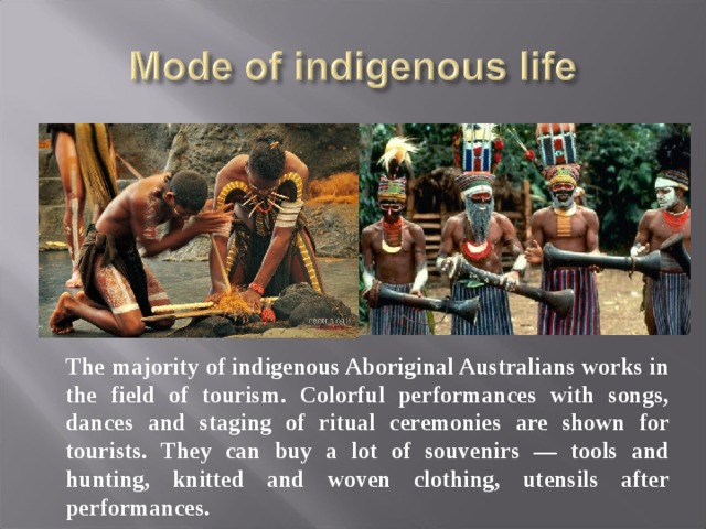 The majority of indigenous Aboriginal Australians works in the field of tourism. Colorful performances with songs, dances and staging of ritual ceremonies are shown for tourists. They can buy a lot of souvenirs — tools and hunting, knitted and woven clothing, utensils after performances. 